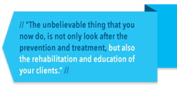 The unbelievable thing that you do, is not only look after the prevention and treatment, but also the rehabilitation and education of your clients.